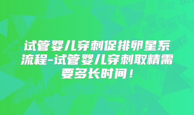 试管婴儿穿刺促排卵星系流程-试管婴儿穿刺取精需要多长时间！