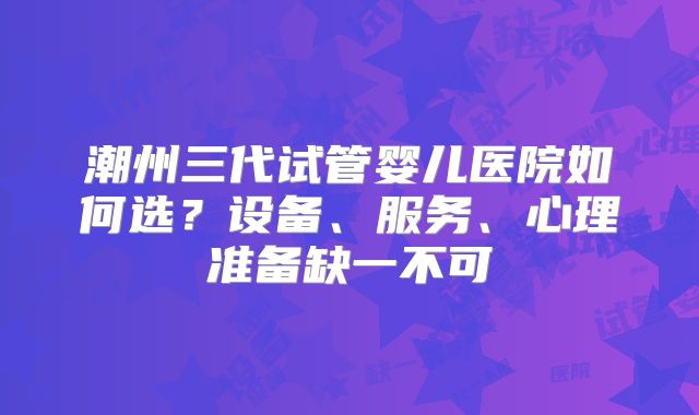 潮州三代试管婴儿医院如何选?设备、服务、心理准备缺一不可