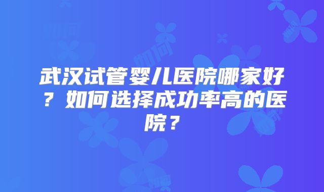 武汉试管婴儿医院哪家好？如何选择成功率高的医院？