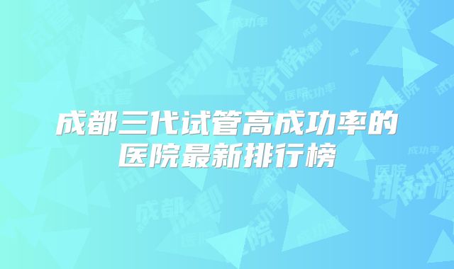 成都三代试管高成功率的医院最新排行榜