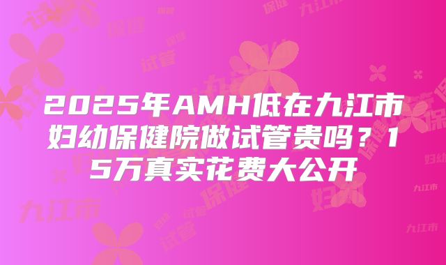2025年AMH低在九江市妇幼保健院做试管贵吗？15万真实花费大公开