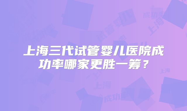 上海三代试管婴儿医院成功率哪家更胜一筹？