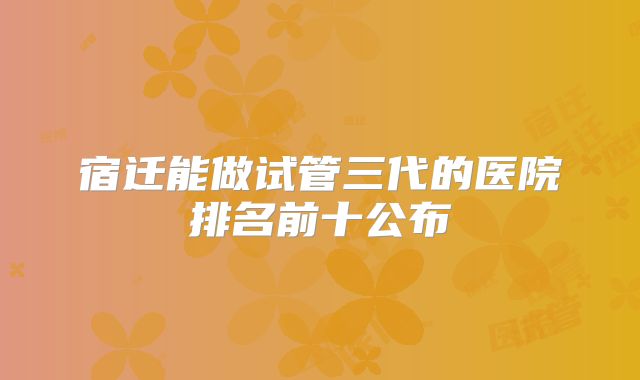 宿迁能做试管三代的医院排名前十公布