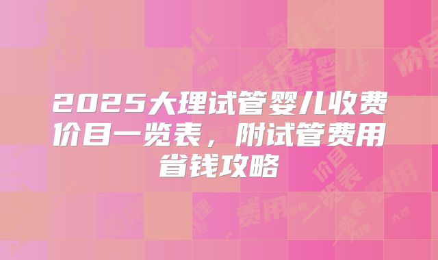 2025大理试管婴儿收费价目一览表，附试管费用省钱攻略