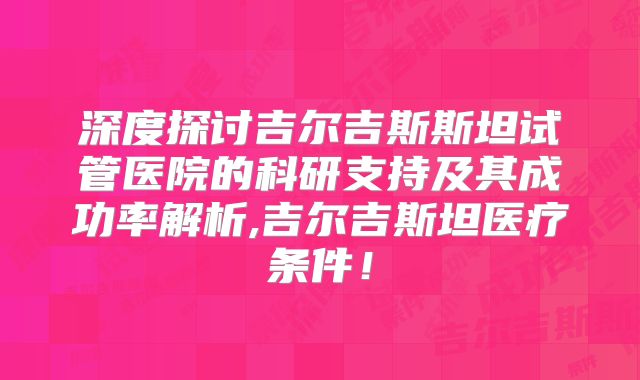 深度探讨吉尔吉斯斯坦试管医院的科研支持及其成功率解析,吉尔吉斯坦医疗条件!
