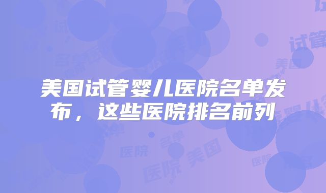 美国试管婴儿医院名单发布，这些医院排名前列