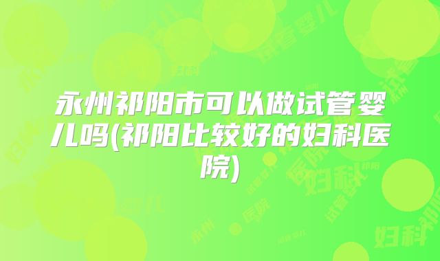 永州祁阳市可以做试管婴儿吗(祁阳比较好的妇科医院)