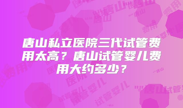 唐山私立医院三代试管费用太高？唐山试管婴儿费用大约多少？