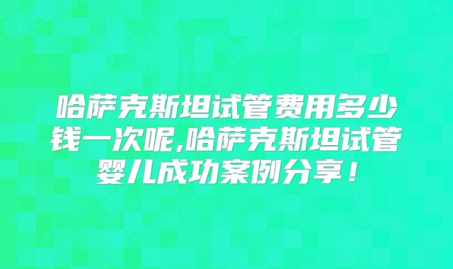 哈萨克斯坦试管费用多少钱一次呢,哈萨克斯坦试管婴儿成功案例分享！