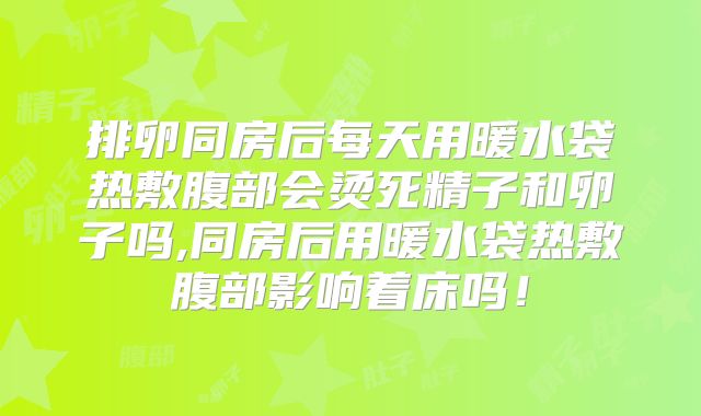 排卵同房后每天用暖水袋热敷腹部会烫死精子和卵子吗,同房后用暖水袋热敷腹部影响着床吗！