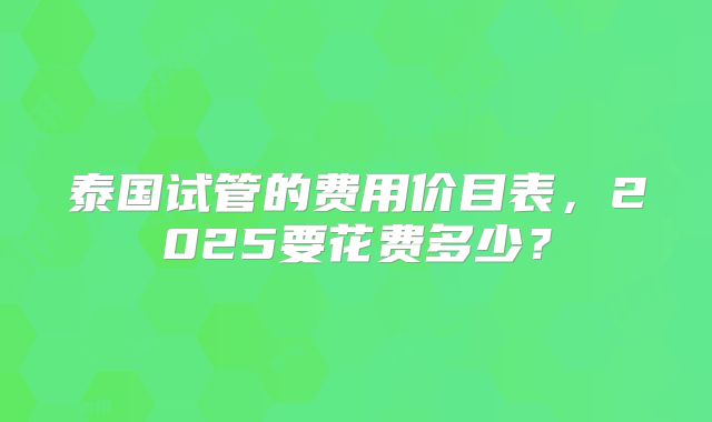 泰国试管的费用价目表，2025要花费多少？