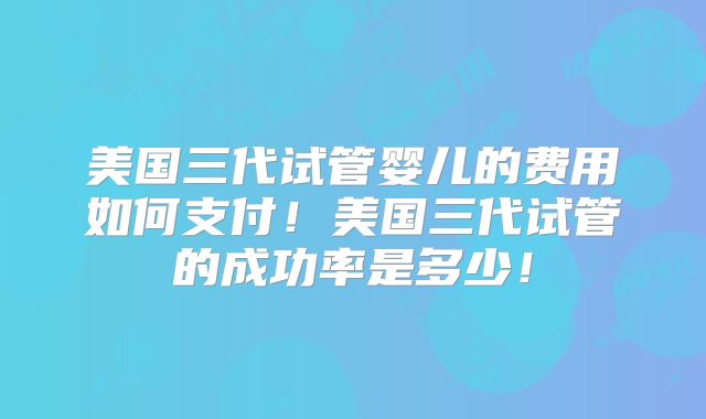 美国三代试管婴儿的费用如何支付！美国三代试管的成功率是多少！