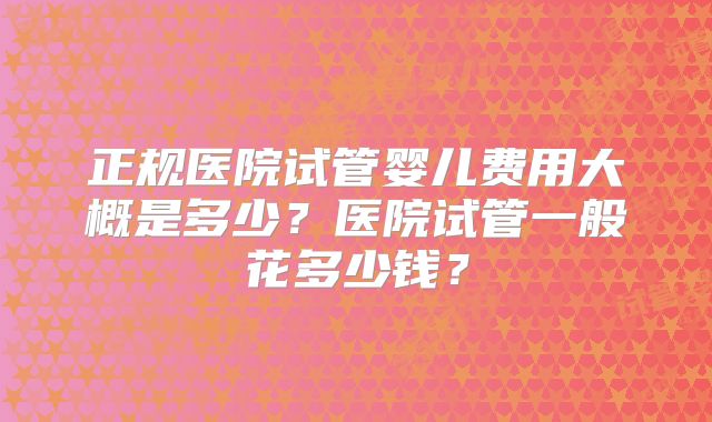 正规医院试管婴儿费用大概是多少？医院试管一般花多少钱？