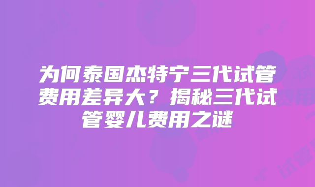 为何泰国杰特宁三代试管费用差异大?揭秘三代试管婴儿费用之谜