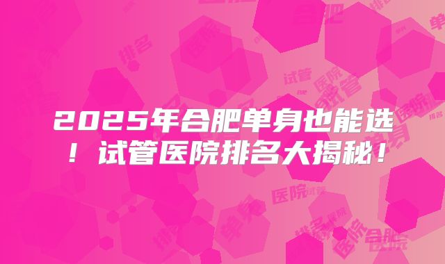 2025年合肥单身也能选!试管医院排名大揭秘!
