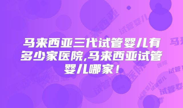 马来西亚三代试管婴儿有多少家医院,马来西亚试管婴儿哪家！