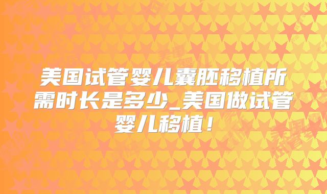 美国试管婴儿囊胚移植所需时长是多少_美国做试管婴儿移植！