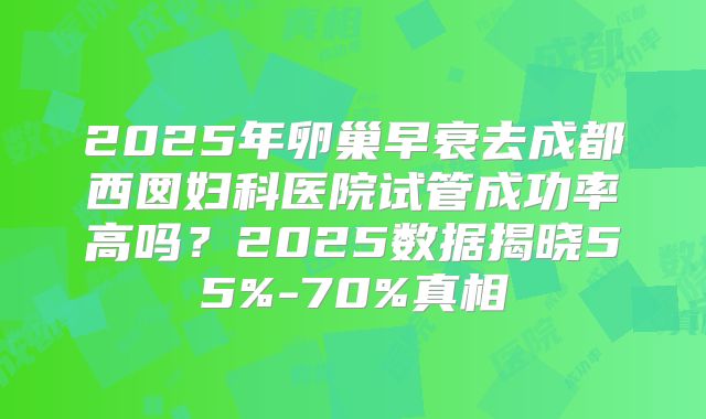 2025年卵巢早衰去成都西囡妇科医院试管成功率高吗？2025数据揭晓55%-70%真相
