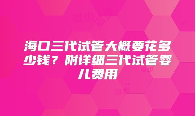 海口三代试管大概要花多少钱?附详细三代试管婴儿费用
