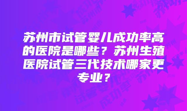 苏州市试管婴儿成功率高的医院是哪些？苏州生殖医院试管三代技术哪家更专业？