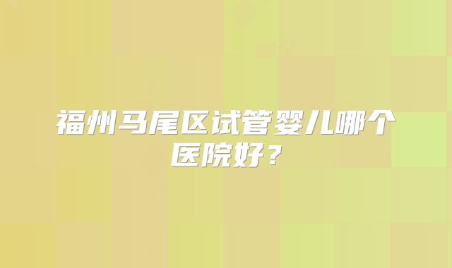 福州马尾区试管婴儿哪个医院好？