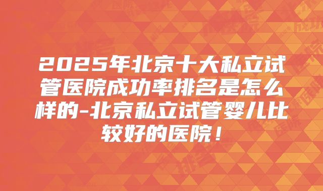2025年北京十大私立试管医院成功率排名是怎么样的-北京私立试管婴儿比较好的医院！
