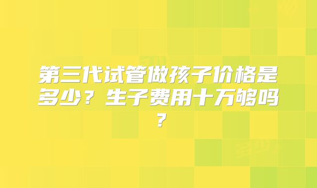 第三代试管做孩子价格是多少？生子费用十万够吗？