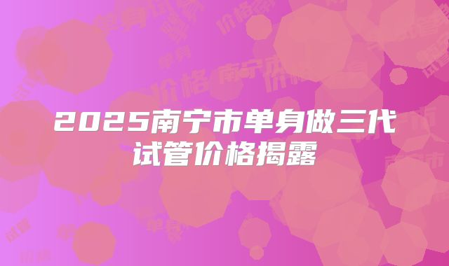 2025南宁市单身做三代试管价格揭露