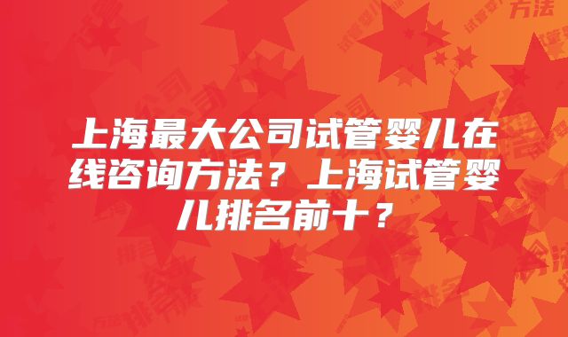 上海最大公司试管婴儿在线咨询方法?上海试管婴儿排名前十?