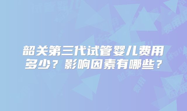 韶关第三代试管婴儿费用多少？影响因素有哪些？