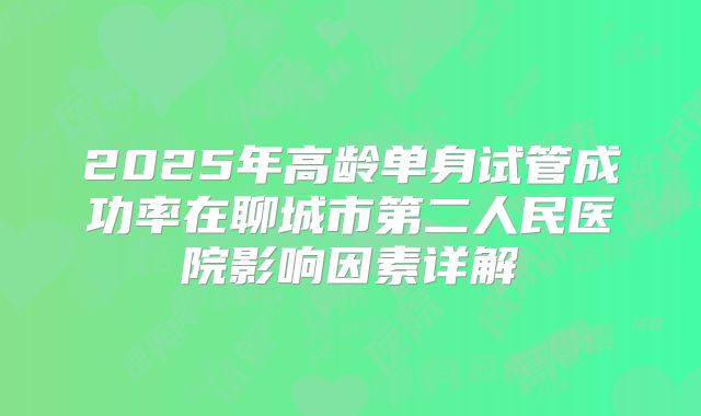 2025年高龄单身试管成功率在聊城市第二人民医院影响因素详解