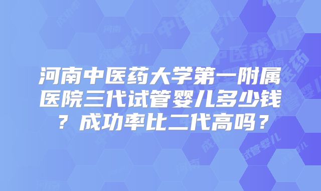 河南中医药大学第一附属医院三代试管婴儿多少钱？成功率比二代高吗？