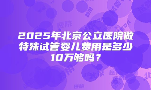 2025年北京公立医院做特殊试管婴儿费用是多少10万够吗？