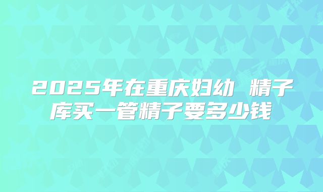 2025年在重庆妇幼 精子库买一管精子要多少钱