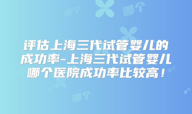 评估上海三代试管婴儿的成功率-上海三代试管婴儿哪个医院成功率比较高！