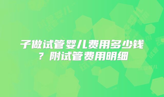 子做试管婴儿费用多少钱？附试管费用明细
