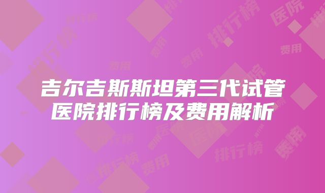 吉尔吉斯斯坦第三代试管医院排行榜及费用解析