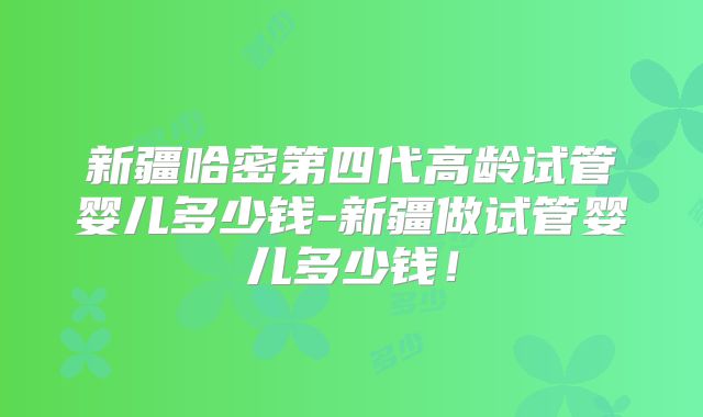 新疆哈密第四代高龄试管婴儿多少钱-新疆做试管婴儿多少钱！