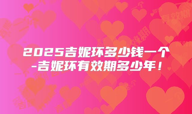 2025吉妮环多少钱一个-吉妮环有效期多少年!