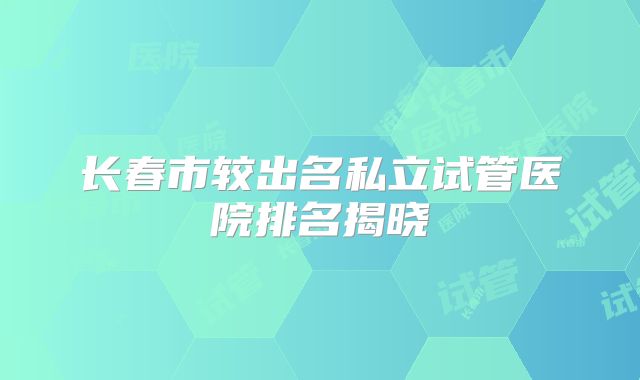 长春市较出名私立试管医院排名揭晓