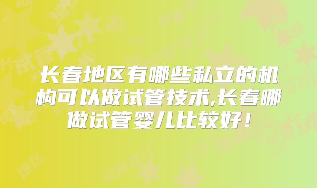 长春地区有哪些私立的机构可以做试管技术,长春哪做试管婴儿比较好！