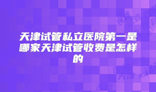 天津试管私立医院第一是哪家天津试管收费是怎样的