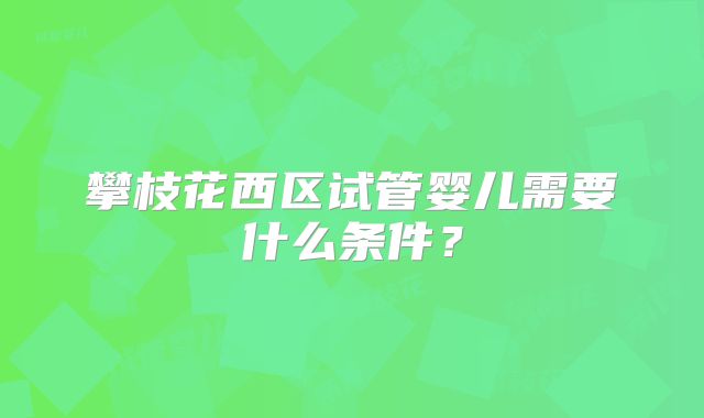 攀枝花西区试管婴儿需要什么条件？