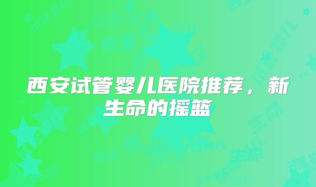 西安试管婴儿医院推荐，新生命的摇篮