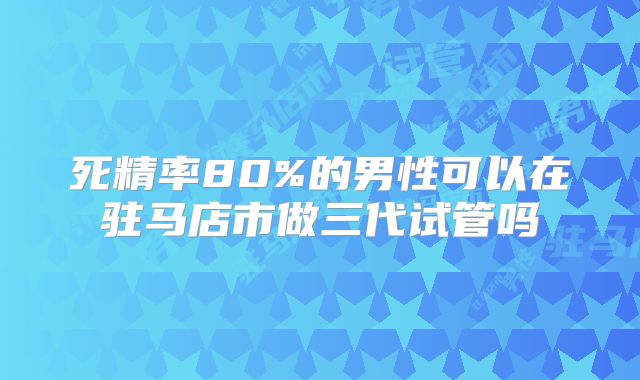死精率80%的男性可以在驻马店市做三代试管吗