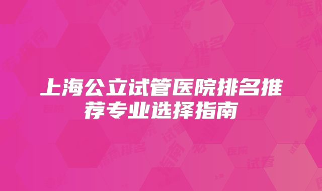 上海公立试管医院排名推荐专业选择指南