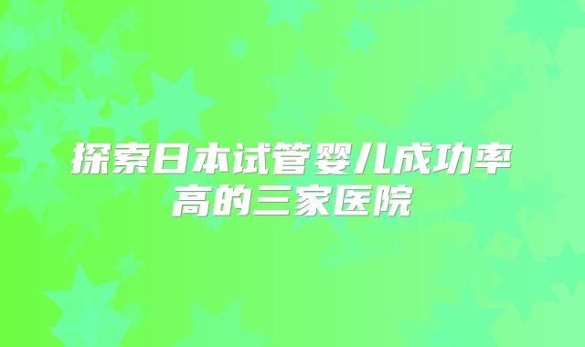 探索日本试管婴儿成功率高的三家医院