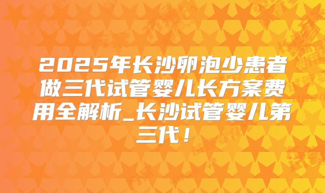 2025年长沙卵泡少患者做三代试管婴儿长方案费用全解析_长沙试管婴儿第三代！