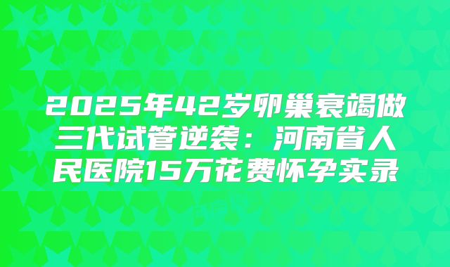 2025年42岁卵巢衰竭做三代试管逆袭：河南省人民医院15万花费怀孕实录