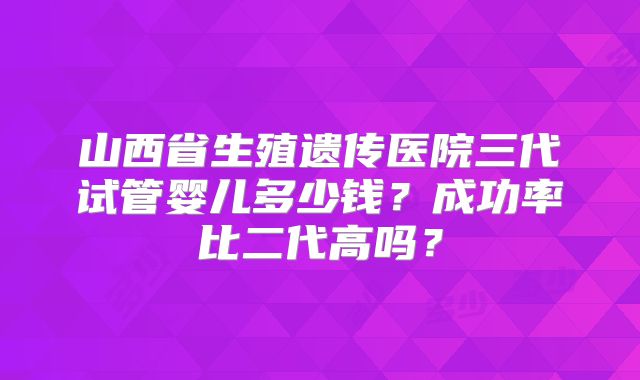 山西省生殖遗传医院三代试管婴儿多少钱？成功率比二代高吗？